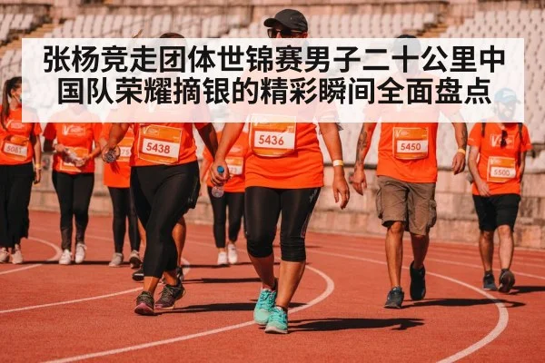 张杨竞走团体世锦赛男子二十公里中国队荣耀摘银的精彩瞬间全面盘点