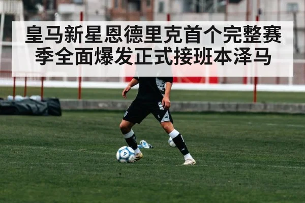 皇马新星恩德里克首个完整赛季全面爆发正式接班本泽马